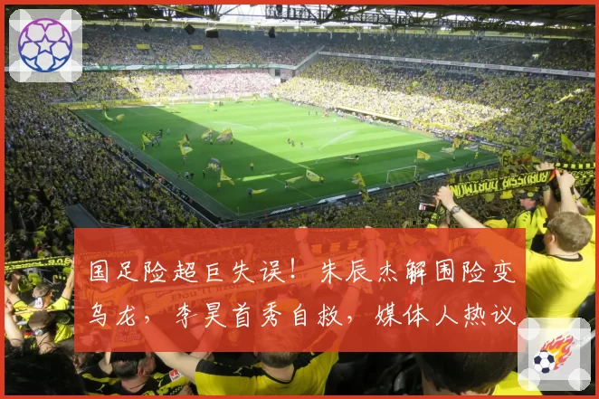 国足险超巨失误！朱辰杰解围险变乌龙，李昊首秀自救，媒体人热议