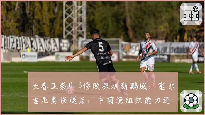 长春亚泰0-3惨败深圳新鹏城,塞尔吉尼奥伤退后,中前场组织能力还剩几成?