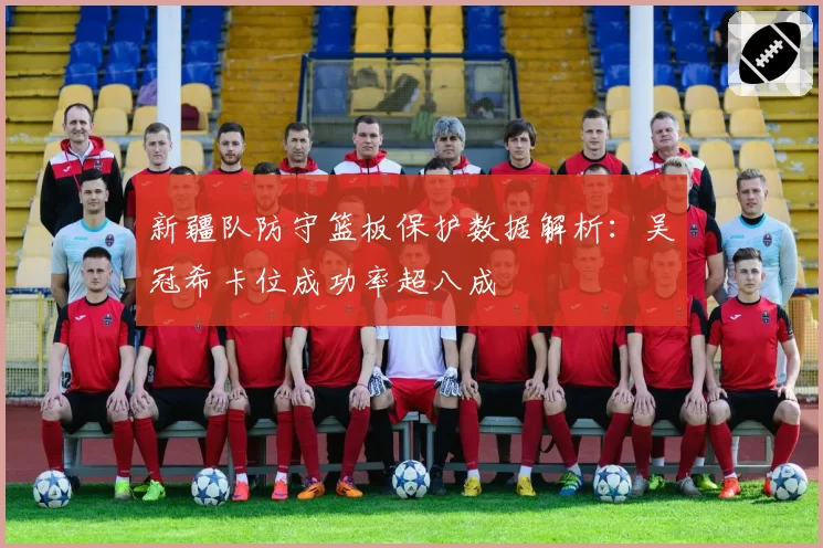 新疆队防守篮板保护数据解析:吴冠希卡位成功率超八成