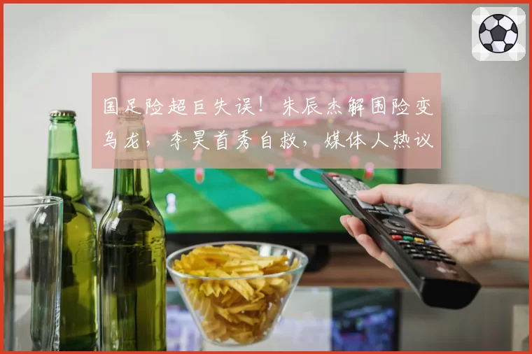 国足险超巨失误！朱辰杰解围险变乌龙，李昊首秀自救，媒体人热议