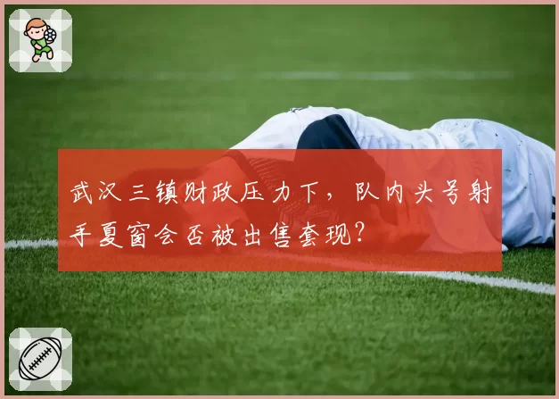 武汉三镇财政压力下,队内头号射手夏窗会否被出售套现?