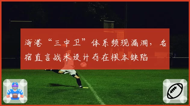 海港“三中卫”体系频现漏洞,名宿直言战术设计存在根本缺陷