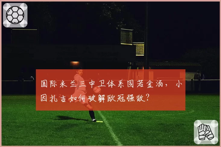 国际米兰三中卫体系固若金汤,小因扎吉如何破解欧冠强敌?