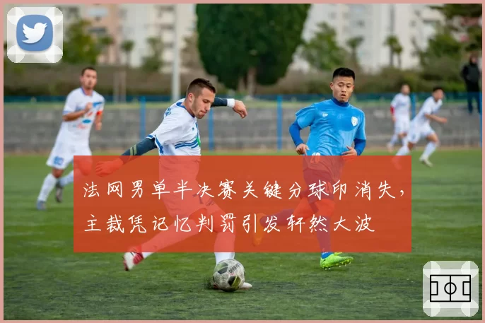 法网男单半决赛关键分球印消失，主裁凭记忆判罚引发轩然大波