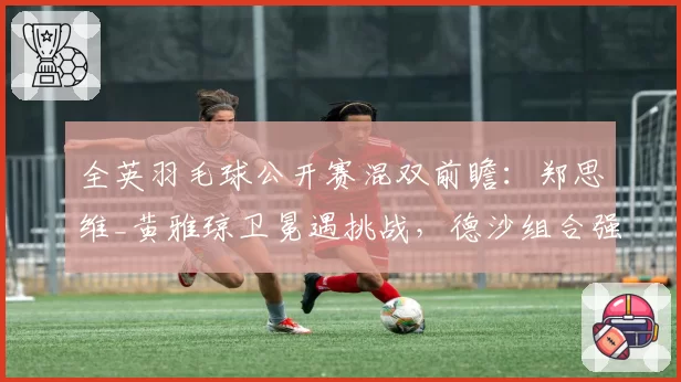 全英羽毛球公开赛混双前瞻：郑思维_黄雅琼卫冕遇挑战，德沙组合强势复苏