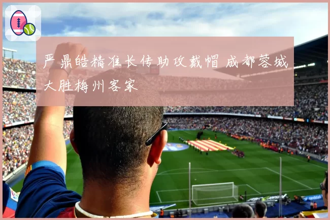 严鼎皓精准长传助攻戴帽 成都蓉城大胜梅州客家