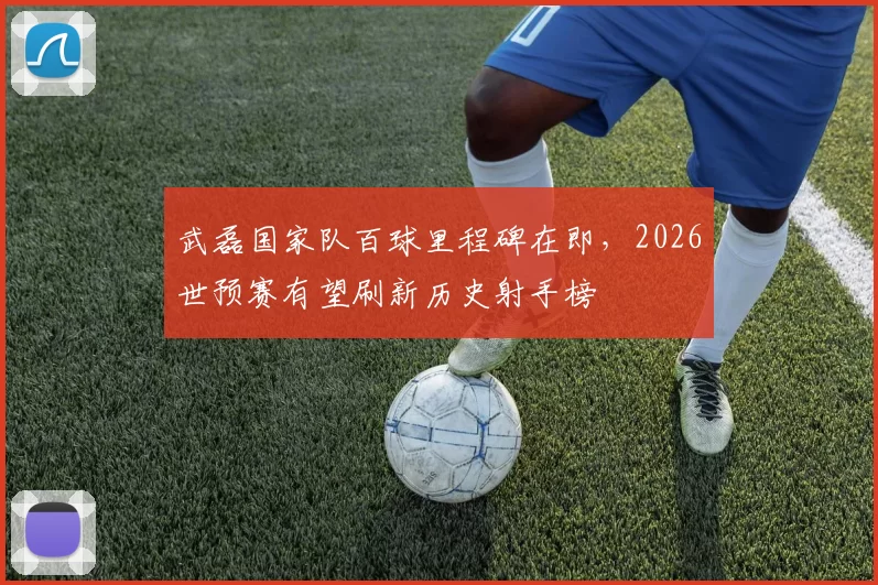 武磊国家队百球里程碑在即，2026世预赛有望刷新历史射手榜