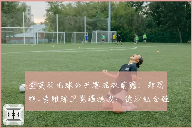 全英羽毛球公开赛混双前瞻：郑思维_黄雅琼卫冕遇挑战，德沙组合强势复苏