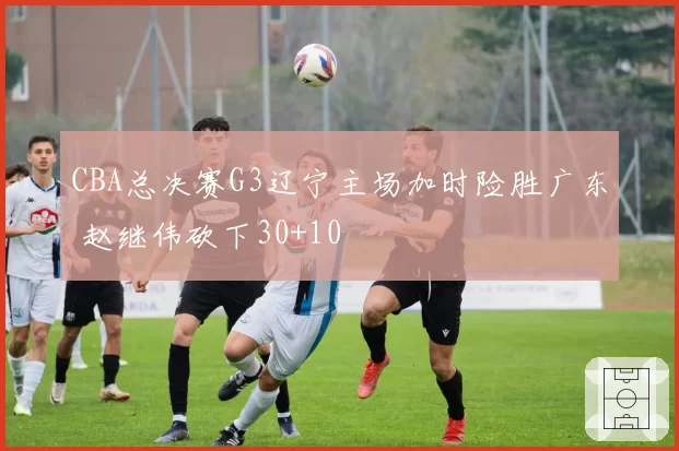 CBA总决赛G3辽宁主场加时险胜广东 赵继伟砍下30+10