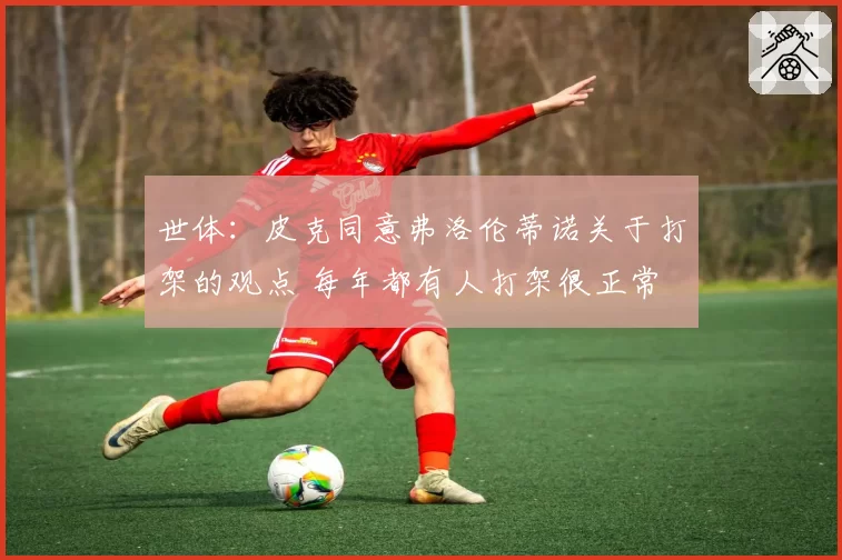 世体：皮克同意弗洛伦蒂诺关于打架的观点 每年都有人打架很正常
