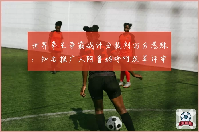 世界拳王争霸战计分裁判打分悬殊，知名推广人阿鲁姆呼吁改革评审制度