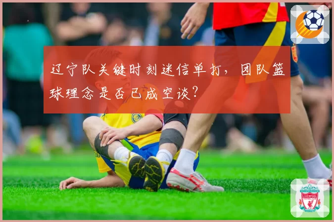 辽宁队关键时刻迷信单打，团队篮球理念是否已成空谈？