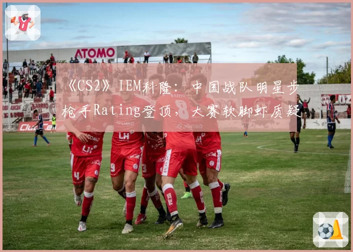 《CS2》IEM科隆：中国战队明星步枪手Rating登顶，大赛软脚虾质疑声未散