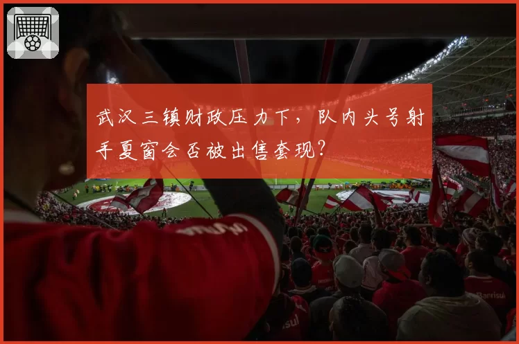 武汉三镇财政压力下,队内头号射手夏窗会否被出售套现?