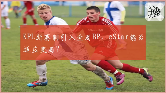 KPL新赛制引入全局BP，eStar能否适应变局？