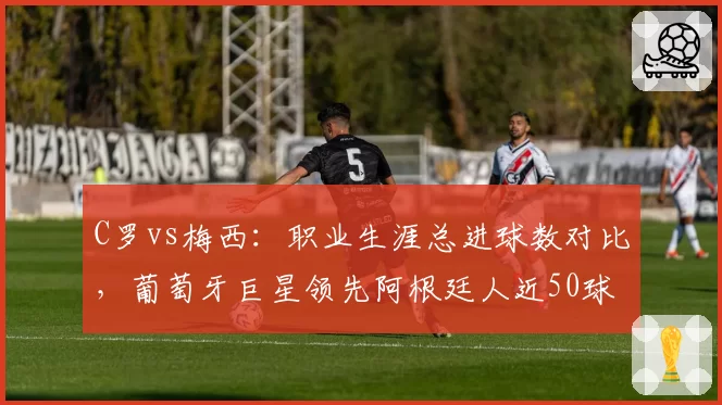 C罗vs梅西：职业生涯总进球数对比，葡萄牙巨星领先阿根廷人近50球