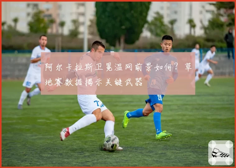 阿尔卡拉斯卫冕温网前景如何？草地赛数据揭示关键武器