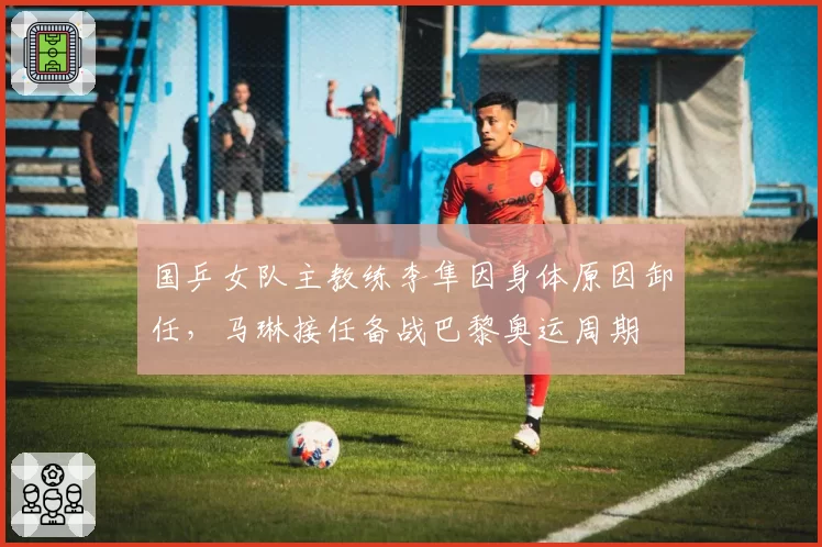 国乒女队主教练李隼因身体原因卸任，马琳接任备战巴黎奥运周期