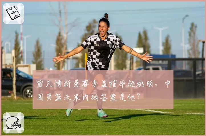 曾凡博新秀赛季盖帽率超姚明，中国男篮未来内线答案是他？