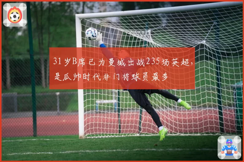 31岁B席已为曼城出战235场英超，是瓜帅时代非门将球员最多