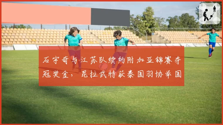 石宇奇与江苏队续约附加亚锦赛夺冠奖金,昆拉武特获泰国羽协举国资源扶持形成反差