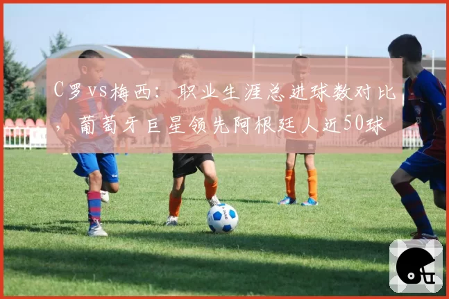 C罗vs梅西：职业生涯总进球数对比，葡萄牙巨星领先阿根廷人近50球
