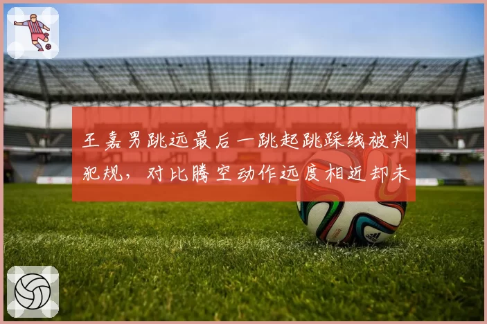 王嘉男跳远最后一跳起跳踩线被判犯规,对比腾空动作远度相近却未获成绩引争议