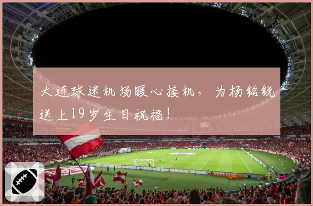 大连球迷机场暖心接机,为杨铭锐送上19岁生日祝福!