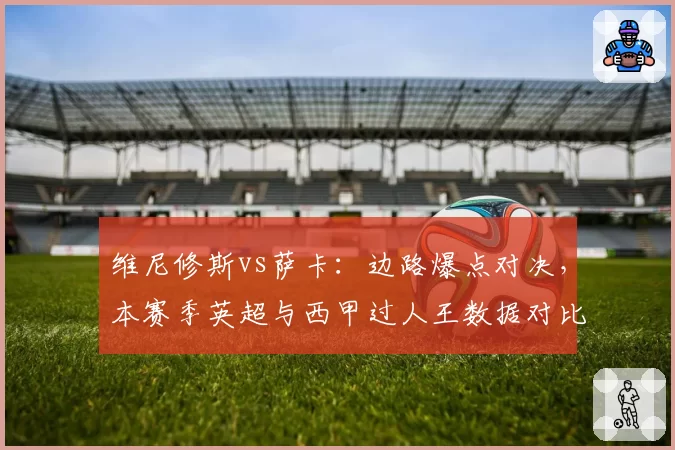 维尼修斯vs萨卡：边路爆点对决，本赛季英超与西甲过人王数据对比