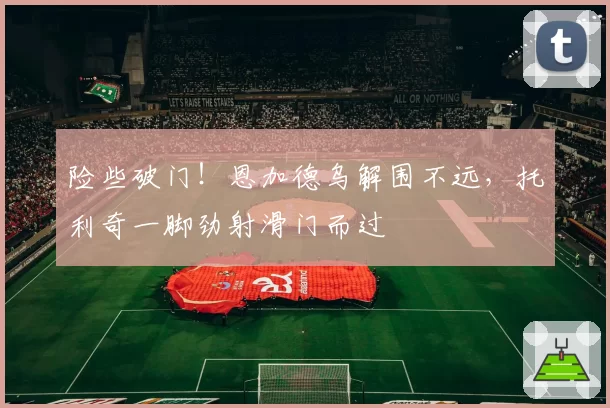 险些破门！恩加德乌解围不远，托利奇一脚劲射滑门而过