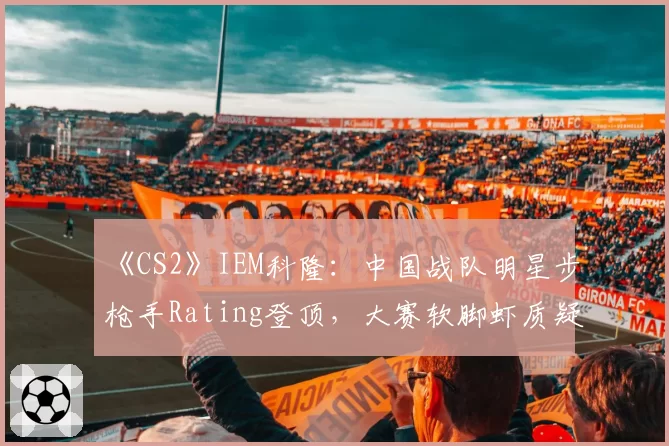 《CS2》IEM科隆：中国战队明星步枪手Rating登顶，大赛软脚虾质疑声未散