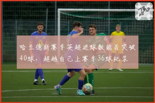 哈兰德新赛季英超进球数能否突破40球，超越自己上赛季36球纪录