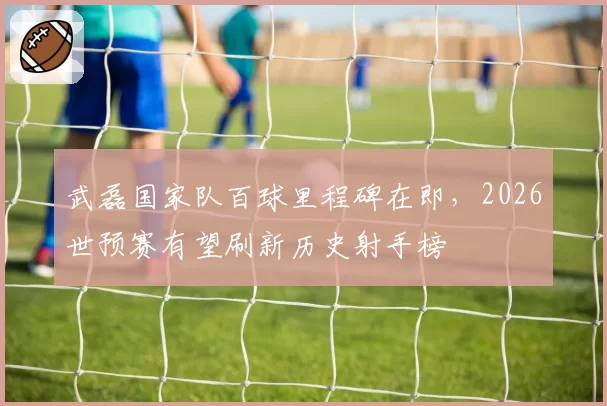 武磊国家队百球里程碑在即，2026世预赛有望刷新历史射手榜