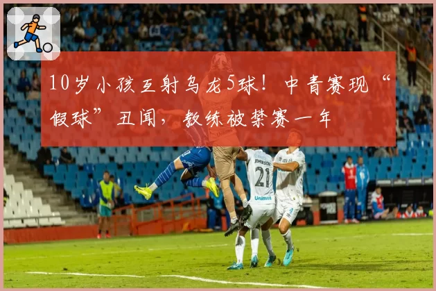 10岁小孩互射乌龙5球！中青赛现“假球”丑闻，教练被禁赛一年