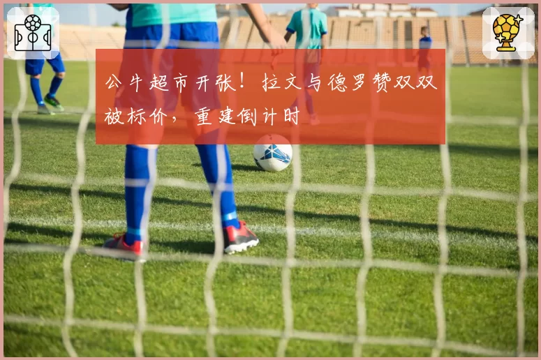公牛超市开张！拉文与德罗赞双双被标价，重建倒计时