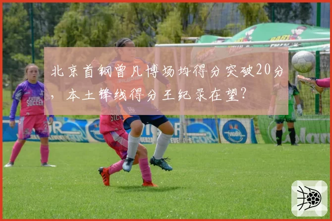 北京首钢曾凡博场均得分突破20分，本土锋线得分王纪录在望？