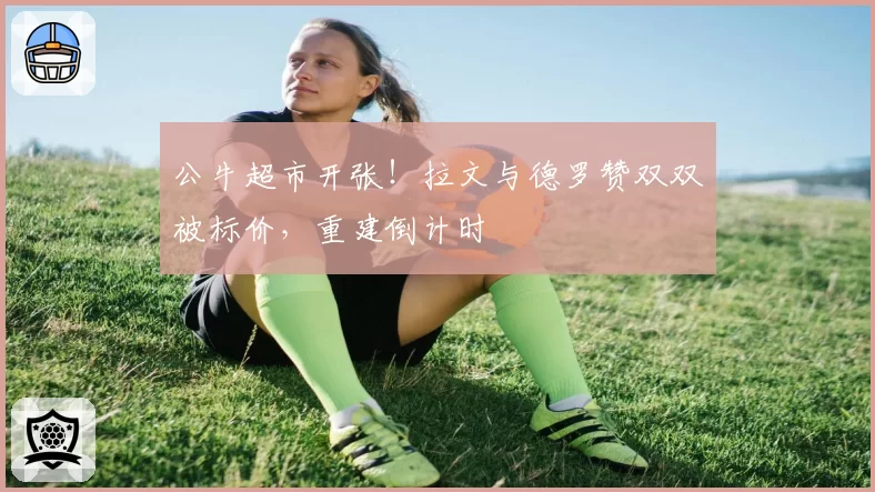 公牛超市开张！拉文与德罗赞双双被标价，重建倒计时