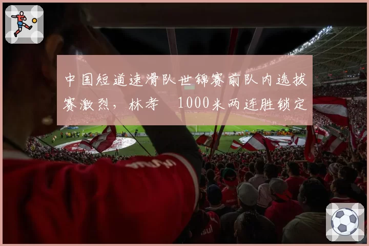 中国短道速滑队世锦赛前队内选拔赛激烈，林孝埈1000米两连胜锁定主将之位