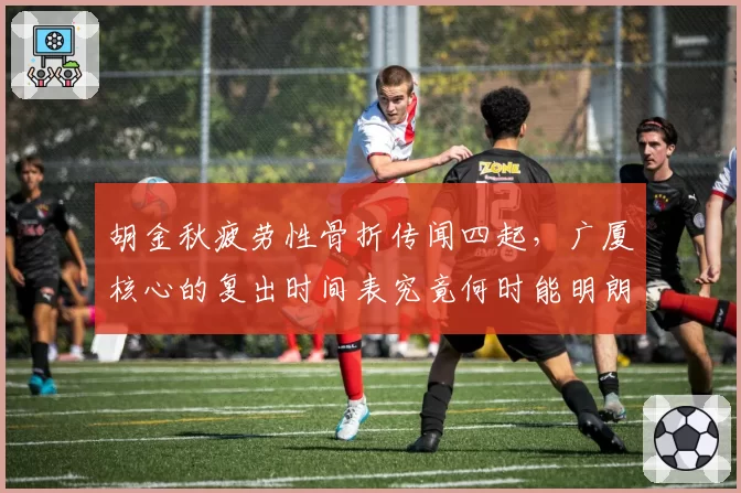 胡金秋疲劳性骨折传闻四起,广厦核心的复出时间表究竟何时能明朗?