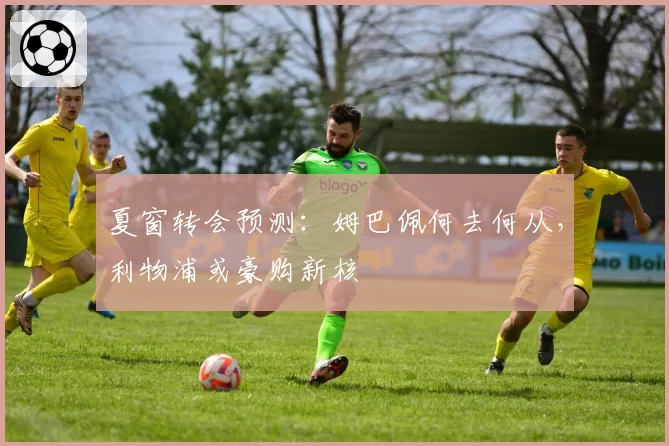 夏窗转会预测：姆巴佩何去何从，利物浦或豪购新核
