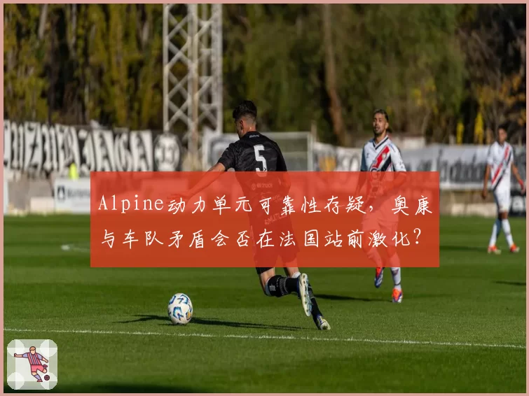 Alpine动力单元可靠性存疑，奥康与车队矛盾会否在法国站前激化？
