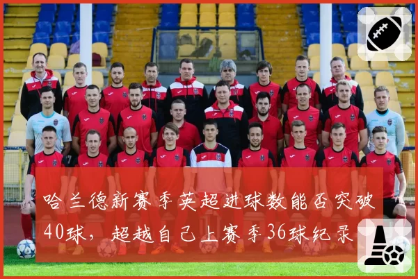 哈兰德新赛季英超进球数能否突破40球，超越自己上赛季36球纪录