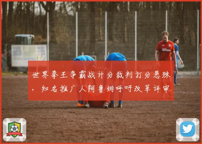 世界拳王争霸战计分裁判打分悬殊，知名推广人阿鲁姆呼吁改革评审制度