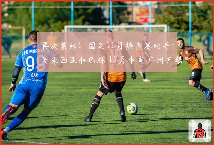 再次集结！国足11月热身赛对手：马来西亚和巴林 11月中旬广州开踢