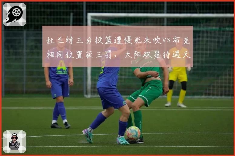 杜兰特三分投篮遭侵犯未吹vs布克相同位置获三罚,太阳双星待遇天差地别