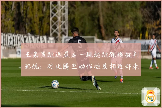 王嘉男跳远最后一跳起跳踩线被判犯规,对比腾空动作远度相近却未获成绩引争议