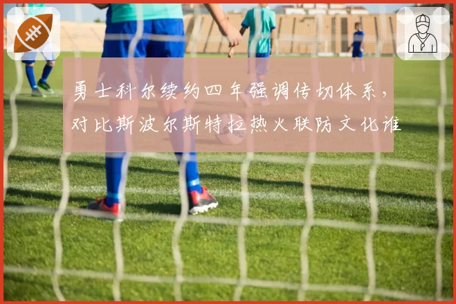 勇士科尔续约四年强调传切体系,对比斯波尔斯特拉热火联防文化谁更持久?