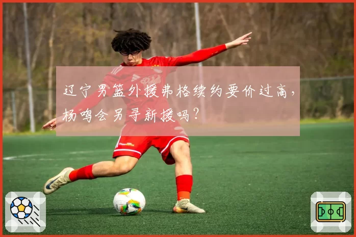 辽宁男篮外援弗格续约要价过高，杨鸣会另寻新援吗？