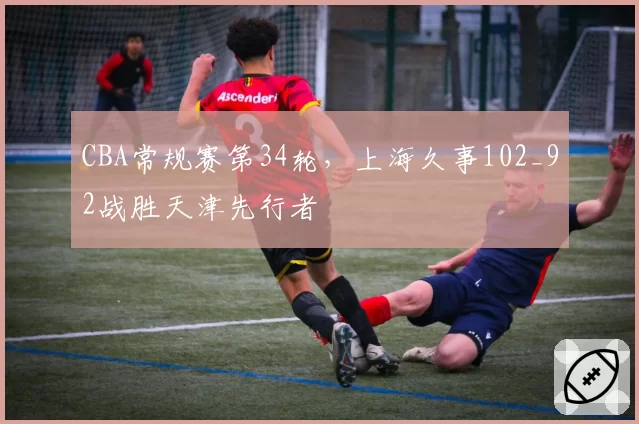 CBA常规赛第34轮，上海久事102_92战胜天津先行者