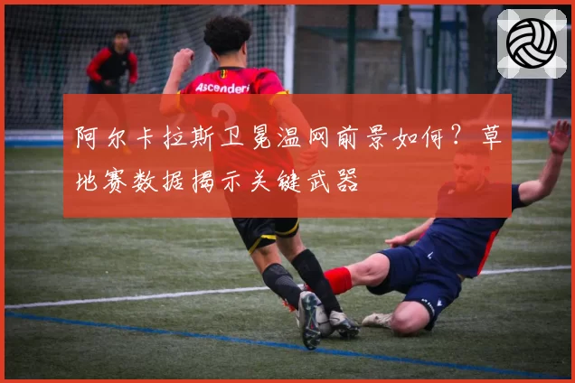 阿尔卡拉斯卫冕温网前景如何？草地赛数据揭示关键武器